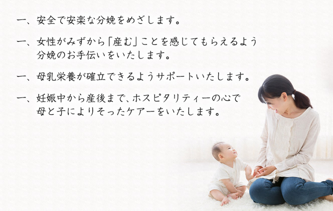 一、安全で安楽な分娩をめざします。一、女性がみずから「産む」ことを感じてもらえるよう分娩のお手伝いをいたします。一、母乳栄養が確立できるようサポートいたします。一、妊娠中から産後まで、ホスピタリティーの心で母と子によりそったケアーをいたします。